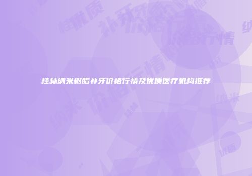 桂林纳米树脂补牙价格行情及优质医疗机构推荐