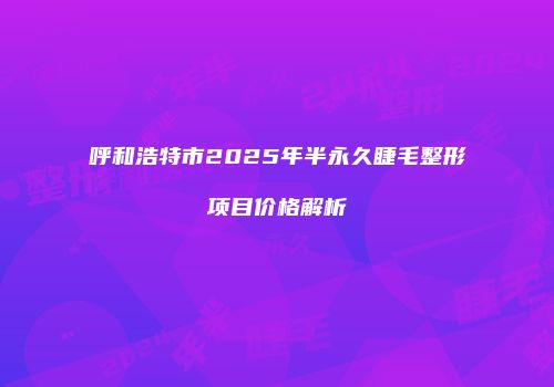 呼和浩特市2025年半永久睫毛整形项目价格解析