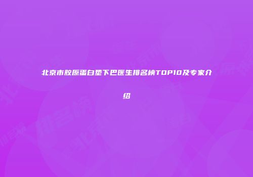 北京市胶原蛋白垫下巴医生排名榜TOP10及专家介绍