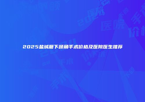 2025盐城磨下颌角手术价格及医院医生推荐
