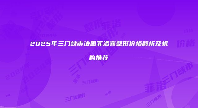 2025年三门峡市法国菲洛嘉整形价格解析及机构推荐