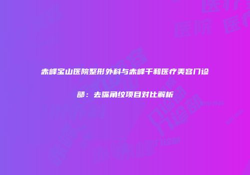 赤峰宝山医院整形外科与赤峰千和医疗美容门诊部：去嘴角纹项目对比解析