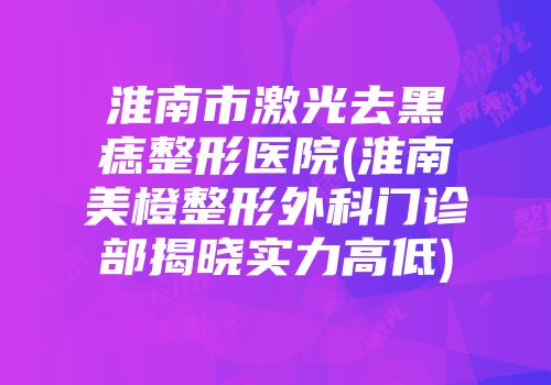 淮南市激光去黑痣整形医院(淮南美橙整形外科门诊部揭晓实力高低)