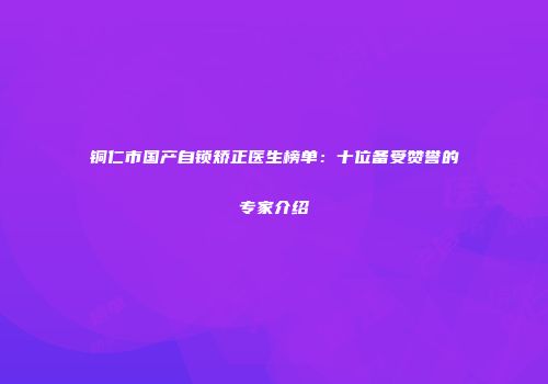 铜仁市国产自锁矫正医生榜单：十位备受赞誉的专家介绍