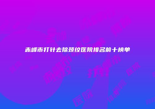 赤峰市打针去除颈纹医院排名前十榜单