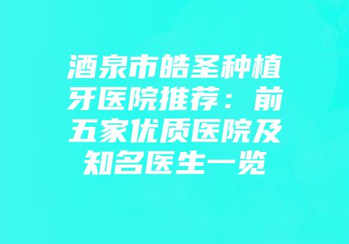 酒泉市皓圣种植牙医院推荐：前五家优质医院及知名医生一览