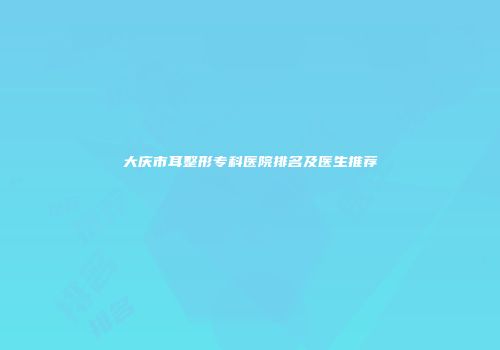 大庆市耳整形专科医院排名及医生推荐