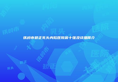 铁岭市矫正乳头内陷医院前十强及详细简介