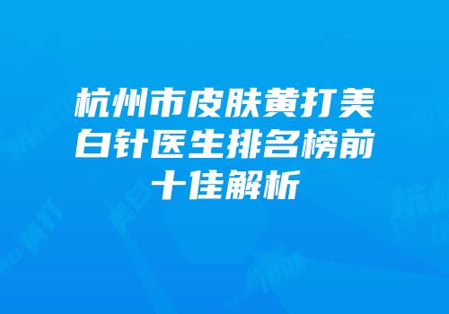 杭州市皮肤黄打美白针医生排名榜前十佳解析