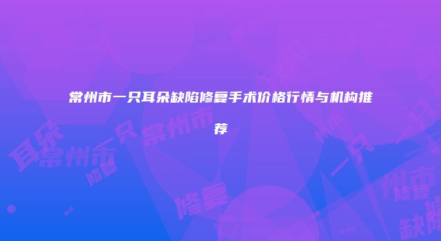 常州市一只耳朵缺陷修复手术价格行情与机构推荐