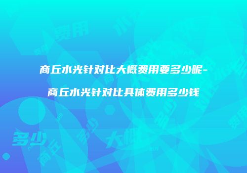 商丘水光针对比大概费用要多少呢-商丘水光针对比具体费用多少钱