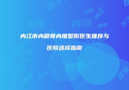内江市内颧骨内推整形医生推荐与医院选择指南