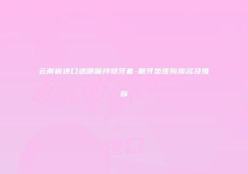云南省进口透明保持器牙套-磨牙垫医院排名及推荐
