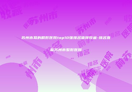 苏州市耳的畸形医院top10强排名值得收藏-排名靠前苏州市整形医院