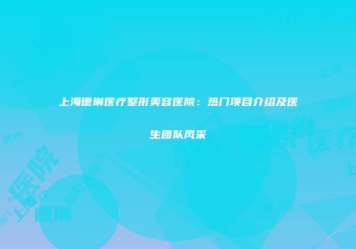 上海德琳医疗整形美容医院：热门项目介绍及医生团队风采