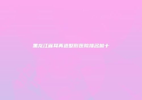 黑龙江省耳再造整形医院排名前十