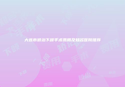 大连市矫治下颌手术费用及知名医院推荐