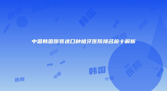 中国韩国原装进口种植牙医院排名前十解析