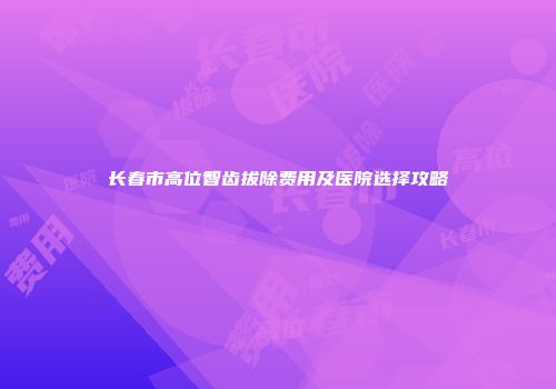 长春市高位智齿拔除费用及医院选择攻略