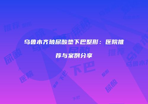 乌鲁木齐玻尿酸垫下巴整形：医院推荐与案例分享