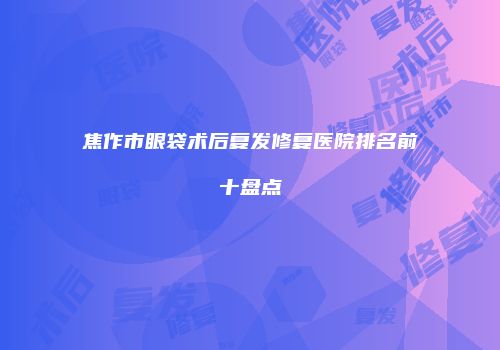 焦作市眼袋术后复发修复医院排名前十盘点