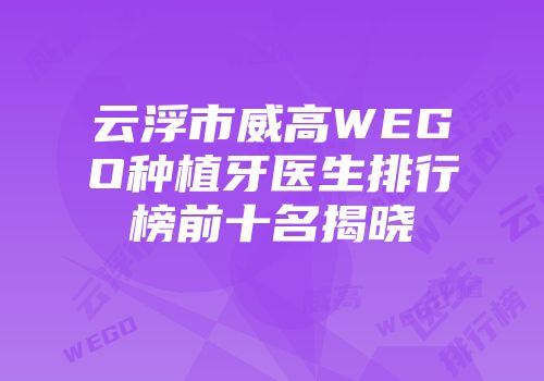 云浮市威高WEGO种植牙医生排行榜前十名揭晓