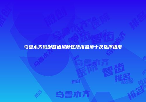 乌鲁木齐微创智齿拔除医院排名前十及选择指南