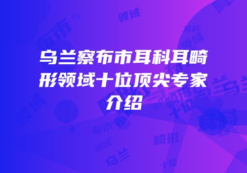 乌兰察布市耳科耳畸形领域十位顶尖专家介绍