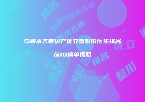 乌鲁木齐市国产优立塑整形医生排名前10榜单揭晓