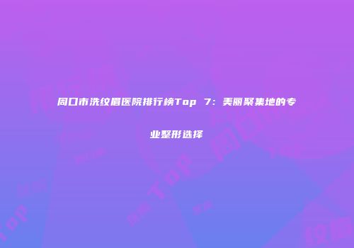 周口市洗纹眉医院排行榜Top 7：美丽聚集地的专业整形选择