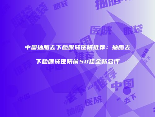 中国抽脂去下睑眼袋医院推荐：抽脂去下睑眼袋医院前50佳全新总评