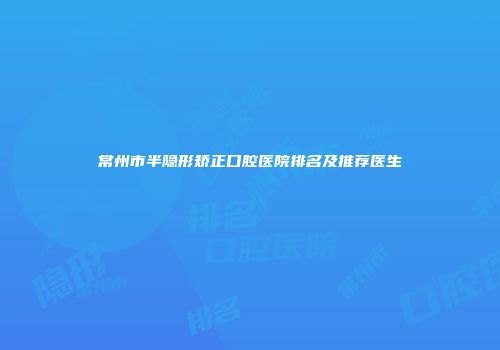 常州市半隐形矫正口腔医院排名及推荐医生