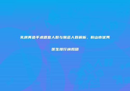 乳房再造手术适宜人群与禁忌人群解析，鞍山市优秀医生排行榜揭晓