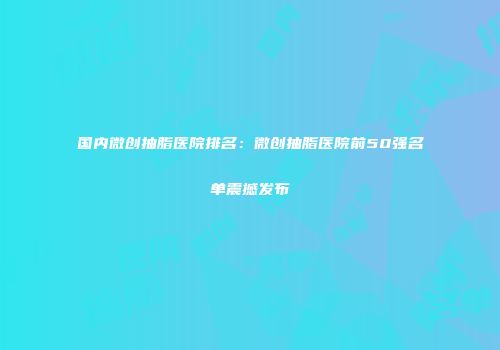 国内微创抽脂医院排名：微创抽脂医院前50强名单震撼发布