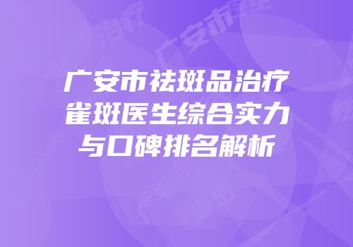 广安市祛斑品治疗雀斑医生综合实力与口碑排名解析
