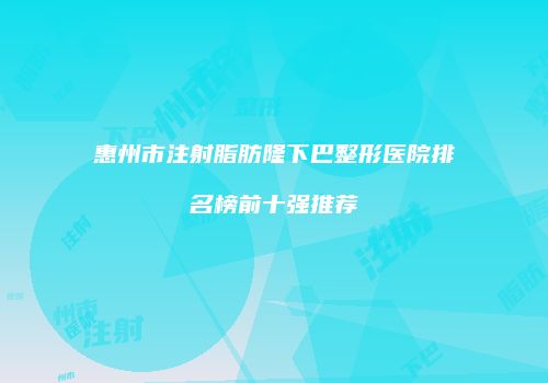 惠州市注射脂肪隆下巴整形医院排名榜前十强推荐
