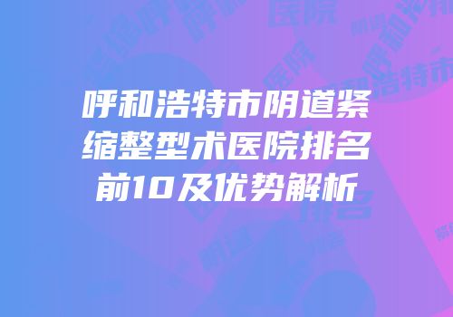 呼和浩特市阴道紧缩整型术医院排名前10及优势解析