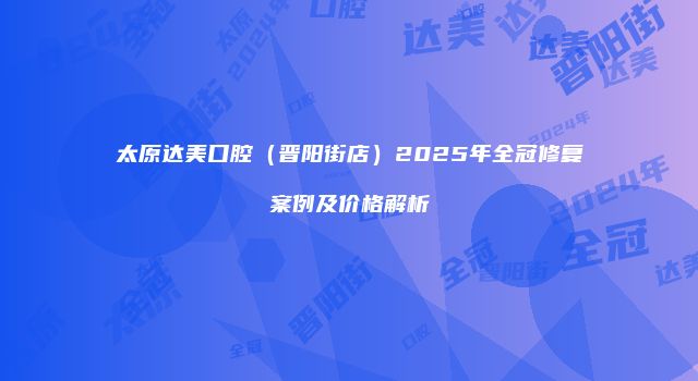 太原达美口腔（晋阳街店）2025年全冠修复案例及价格解析