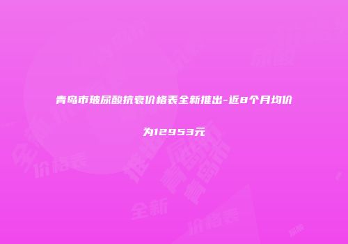 青岛市玻尿酸抗衰价格表全新推出-近8个月均价为12953元