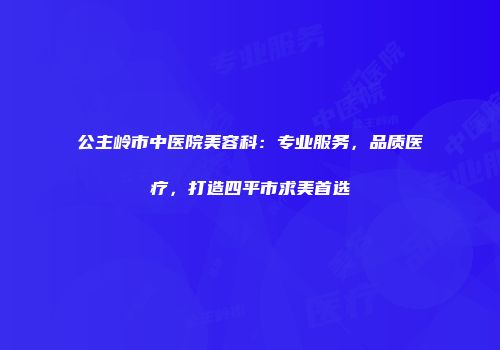 公主岭市中医院美容科：专业服务，品质医疗，打造四平市求美首选