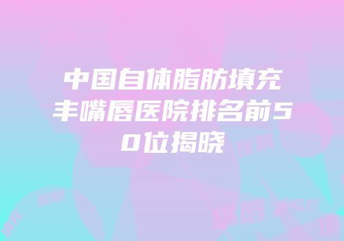 中国自体脂肪填充丰嘴唇医院排名前50位揭晓