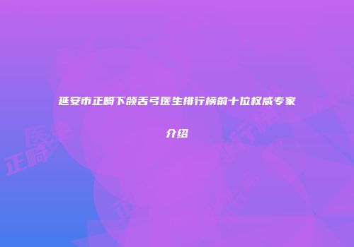 延安市正畸下颌舌弓医生排行榜前十位权威专家介绍