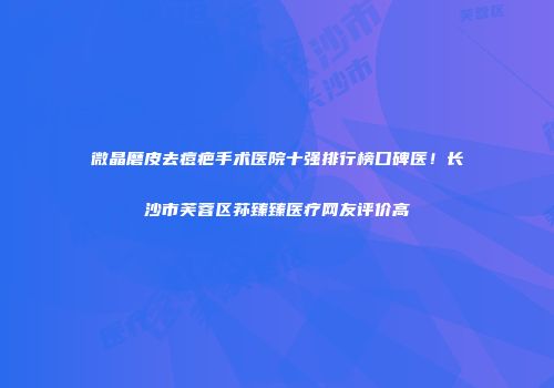 微晶磨皮去痘疤手术医院十强排行榜口碑医！长沙市芙蓉区荪臻臻医疗网友评价高