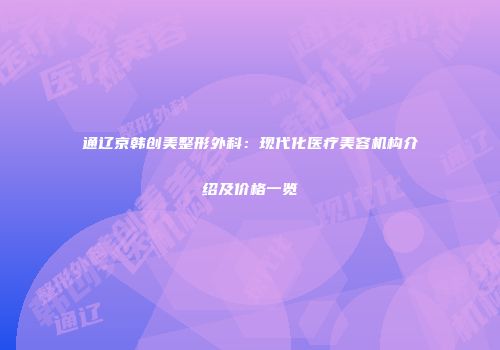 通辽京韩创美整形外科：现代化医疗美容机构介绍及价格一览