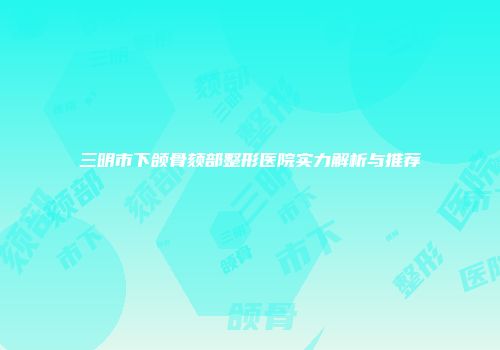 三明市下颌骨颏部整形医院实力解析与推荐