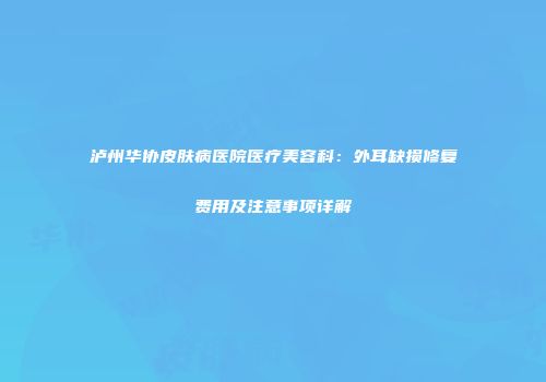 泸州华协皮肤病医院医疗美容科：外耳缺损修复费用及注意事项详解