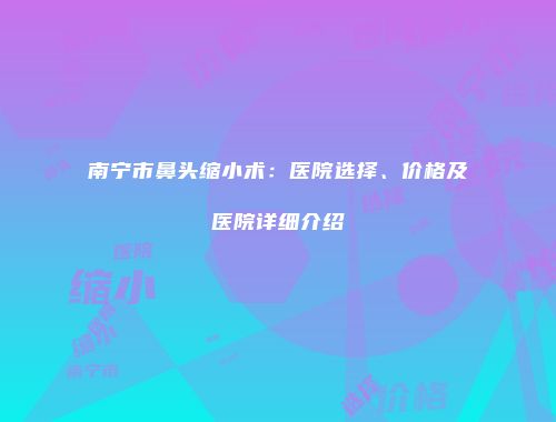 南宁市鼻头缩小术：医院选择、价格及医院详细介绍