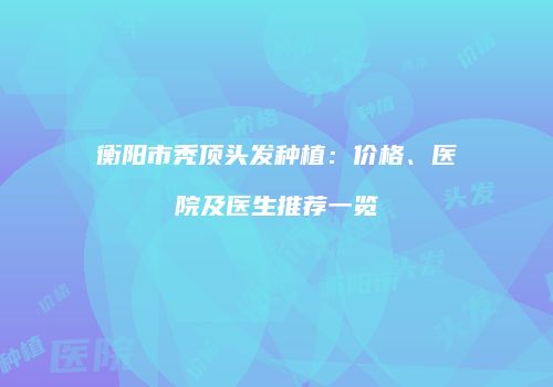 衡阳市秃顶头发种植：价格、医院及医生推荐一览