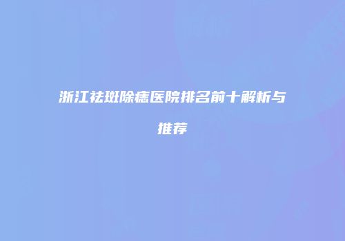 浙江祛斑除痣医院排名前十解析与推荐