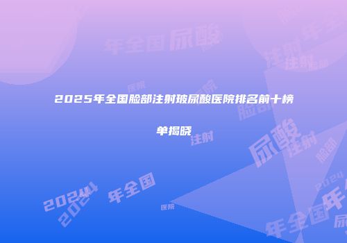 2025年全国脸部注射玻尿酸医院排名前十榜单揭晓